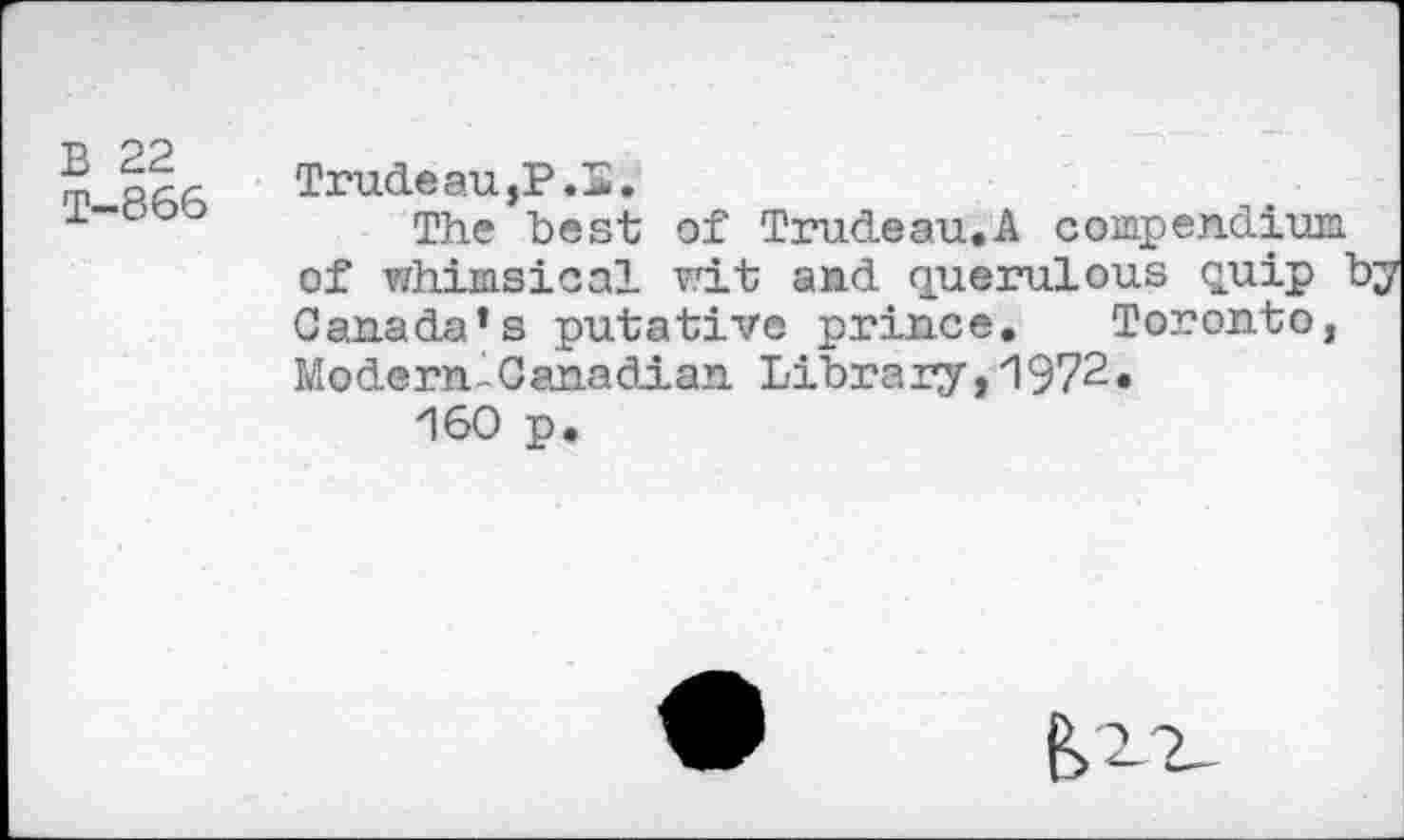 ﻿B 22
T—866
Trude au,P.S.
The he st of Trudeau. A compendium, of whimsical wit and querulous quip by Canada’s putative prince. Toronto, Modern-Canadian Library,1972.
160 p.